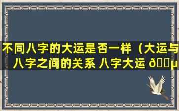 不同八字的大运是否一样（大运与八字之间的关系 八字大运 🌵 怎么看）